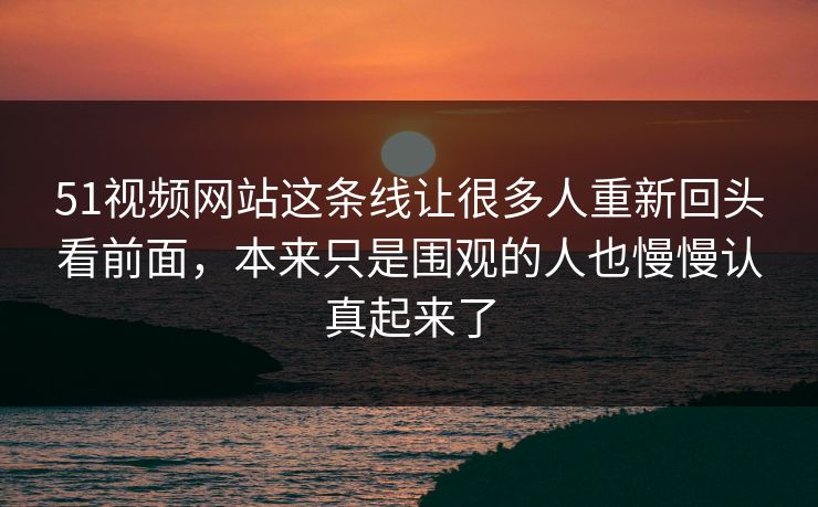 51视频网站这条线让很多人重新回头看前面，本来只是围观的人也慢慢认真起来了