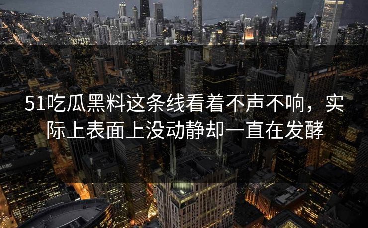 51吃瓜黑料这条线看着不声不响，实际上表面上没动静却一直在发酵