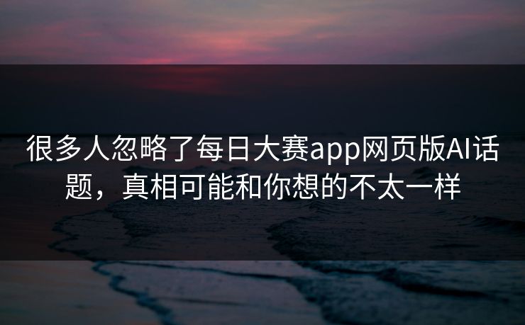 很多人忽略了每日大赛app网页版AI话题，真相可能和你想的不太一样