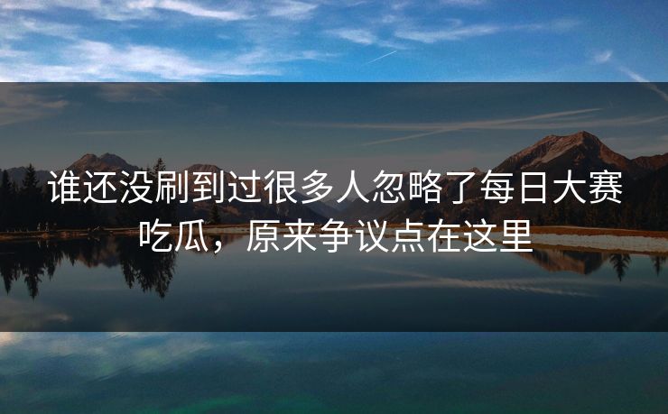 谁还没刷到过很多人忽略了每日大赛吃瓜，原来争议点在这里
