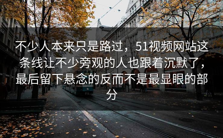 不少人本来只是路过，51视频网站这条线让不少旁观的人也跟着沉默了，最后留下悬念的反而不是最显眼的部分