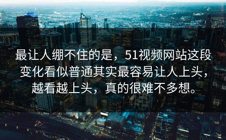 最让人绷不住的是，51视频网站这段变化看似普通其实最容易让人上头，越看越上头，真的很难不多想。