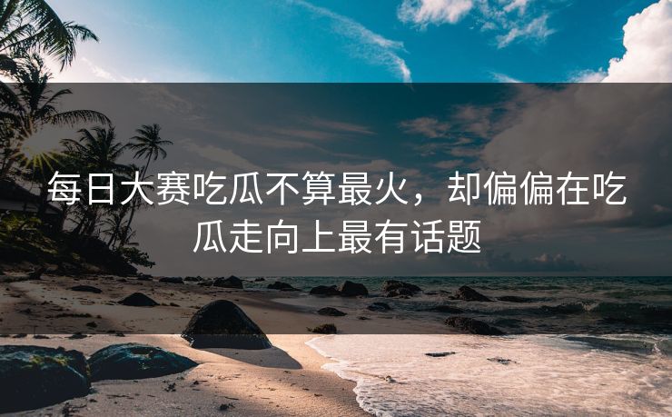 每日大赛吃瓜不算最火，却偏偏在吃瓜走向上最有话题