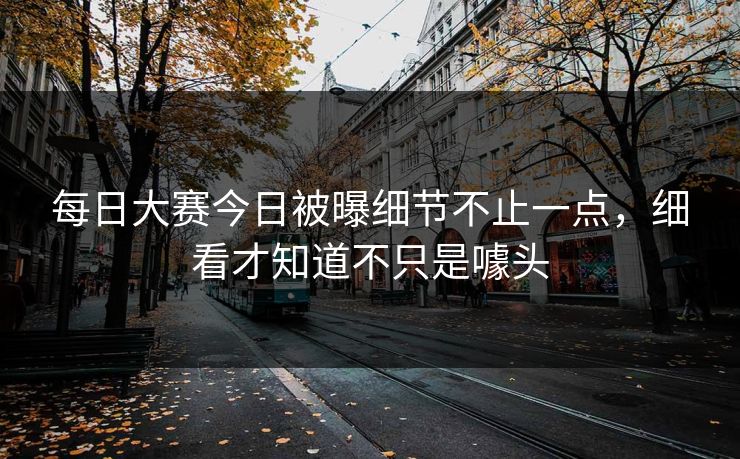 每日大赛今日被曝细节不止一点，细看才知道不只是噱头