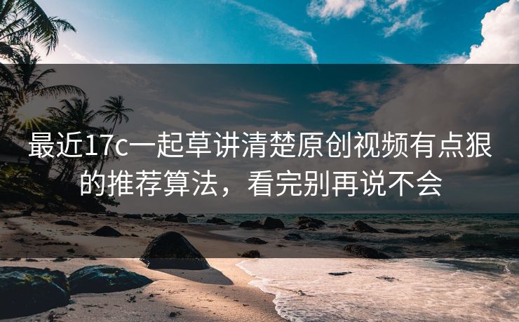 最近17c一起草讲清楚原创视频有点狠的推荐算法，看完别再说不会