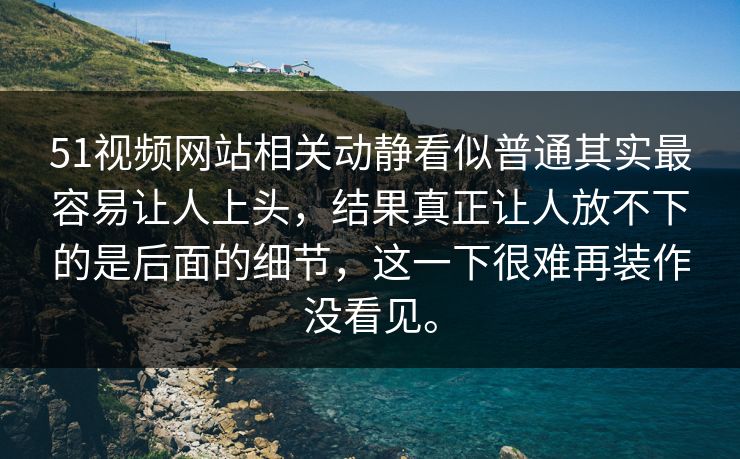 51视频网站相关动静看似普通其实最容易让人上头，结果真正让人放不下的是后面的细节，这一下很难再装作没看见。