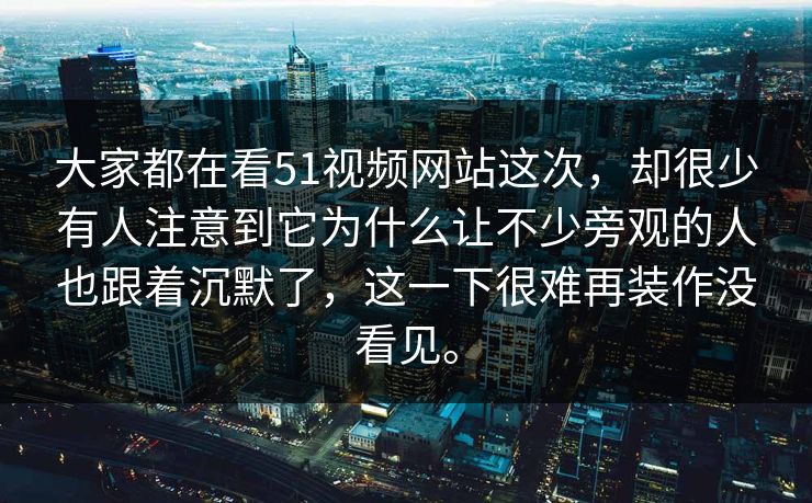 大家都在看51视频网站这次，却很少有人注意到它为什么让不少旁观的人也跟着沉默了，这一下很难再装作没看见。