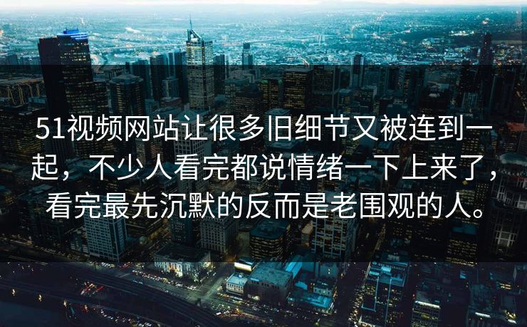 51视频网站让很多旧细节又被连到一起，不少人看完都说情绪一下上来了，看完最先沉默的反而是老围观的人。