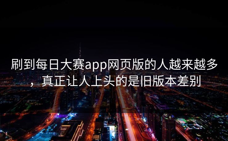 刷到每日大赛app网页版的人越来越多，真正让人上头的是旧版本差别