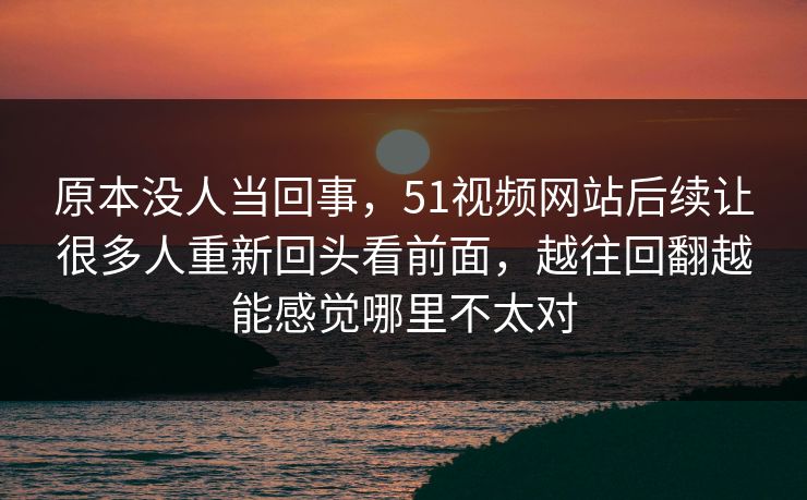 原本没人当回事，51视频网站后续让很多人重新回头看前面，越往回翻越能感觉哪里不太对