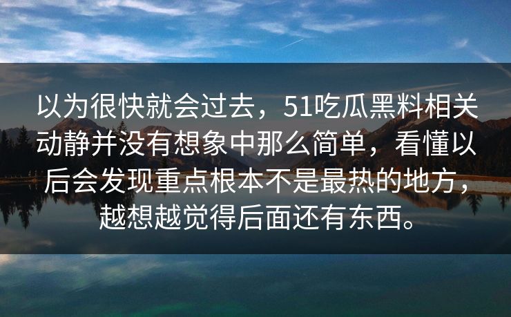 以为很快就会过去，51吃瓜黑料相关动静并没有想象中那么简单，看懂以后会发现重点根本不是最热的地方，越想越觉得后面还有东西。