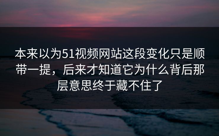 本来以为51视频网站这段变化只是顺带一提，后来才知道它为什么背后那层意思终于藏不住了
