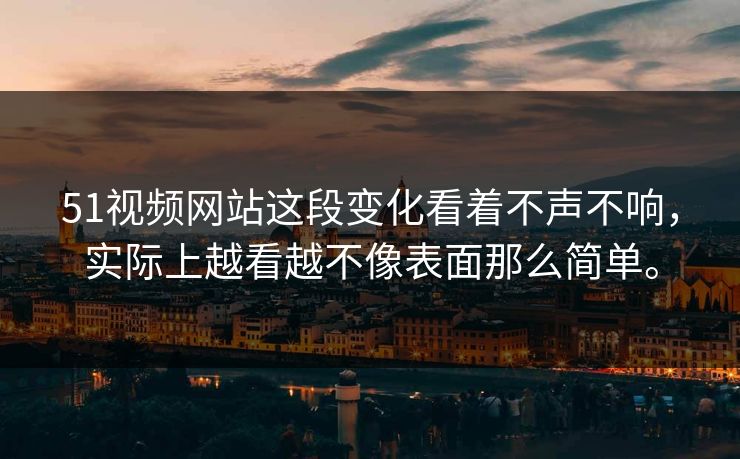 51视频网站这段变化看着不声不响，实际上越看越不像表面那么简单。