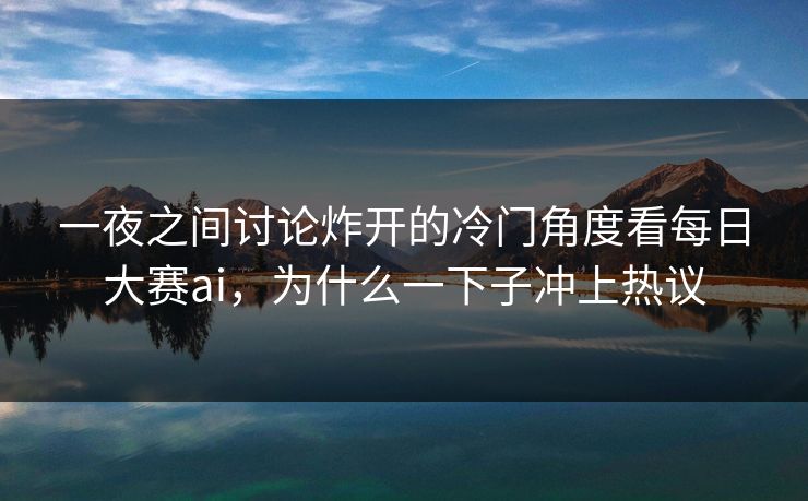 一夜之间讨论炸开的冷门角度看每日大赛ai，为什么一下子冲上热议
