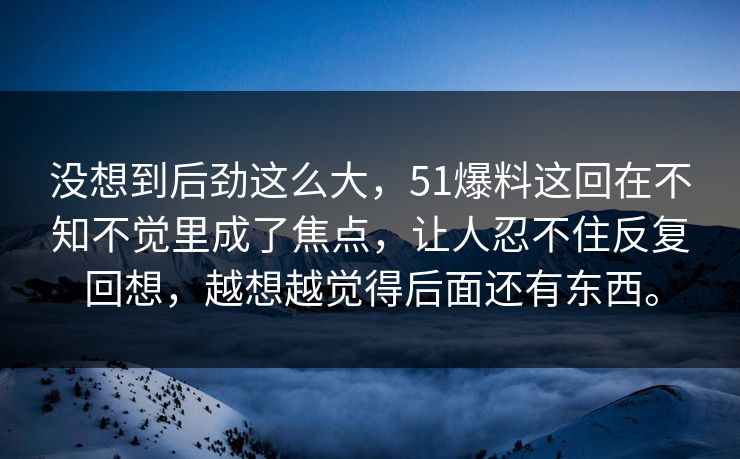 没想到后劲这么大，51爆料这回在不知不觉里成了焦点，让人忍不住反复回想，越想越觉得后面还有东西。