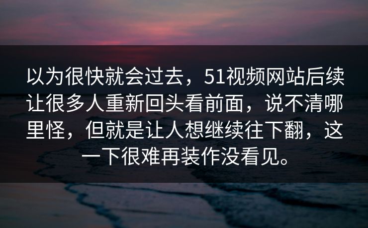 以为很快就会过去，51视频网站后续让很多人重新回头看前面，说不清哪里怪，但就是让人想继续往下翻，这一下很难再装作没看见。