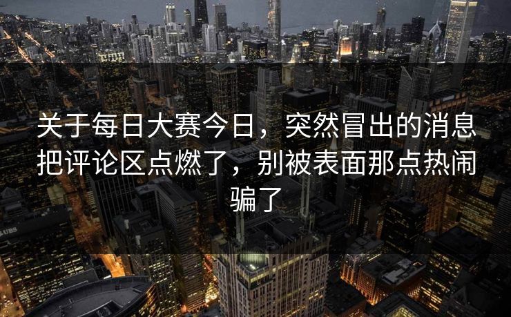 关于每日大赛今日，突然冒出的消息把评论区点燃了，别被表面那点热闹骗了
