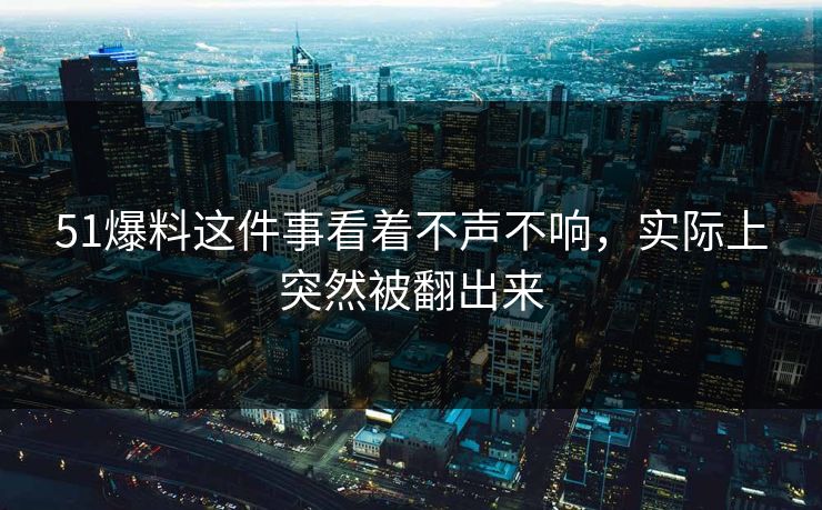51爆料这件事看着不声不响，实际上突然被翻出来