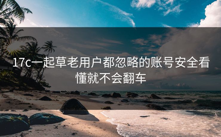 17c一起草老用户都忽略的账号安全看懂就不会翻车