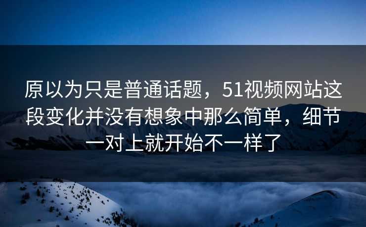 原以为只是普通话题，51视频网站这段变化并没有想象中那么简单，细节一对上就开始不一样了