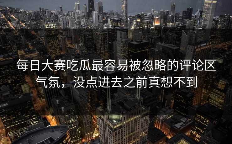 每日大赛吃瓜最容易被忽略的评论区气氛，没点进去之前真想不到