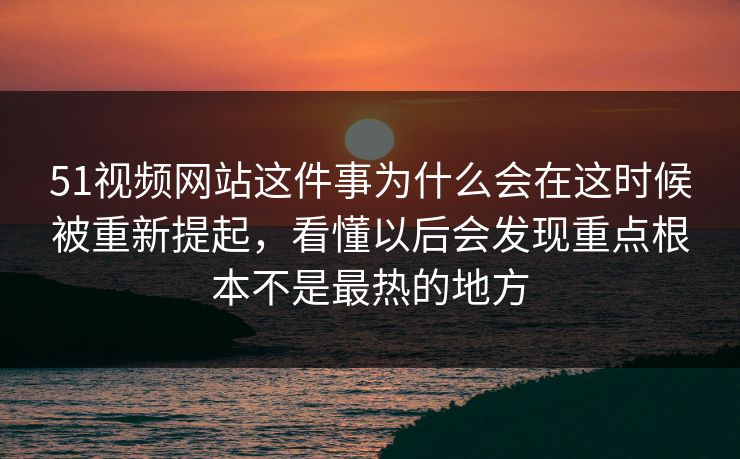 51视频网站这件事为什么会在这时候被重新提起，看懂以后会发现重点根本不是最热的地方