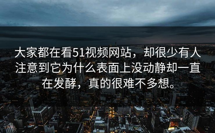大家都在看51视频网站，却很少有人注意到它为什么表面上没动静却一直在发酵，真的很难不多想。