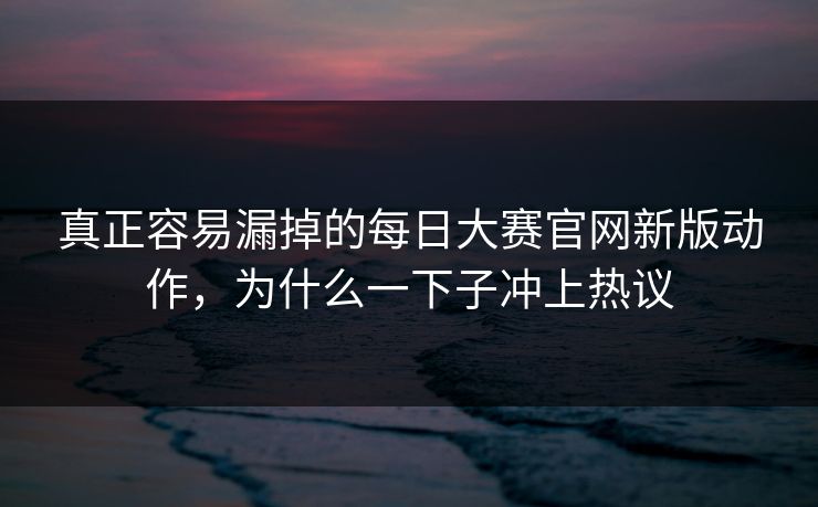 真正容易漏掉的每日大赛官网新版动作，为什么一下子冲上热议