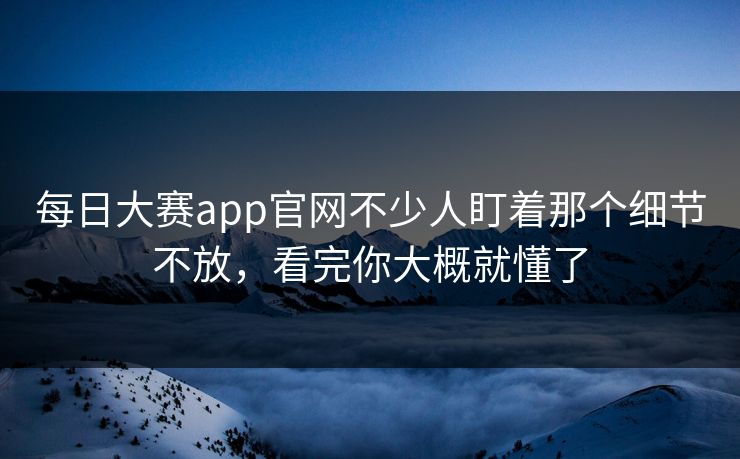每日大赛app官网不少人盯着那个细节不放，看完你大概就懂了
