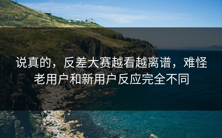说真的，反差大赛越看越离谱，难怪老用户和新用户反应完全不同
