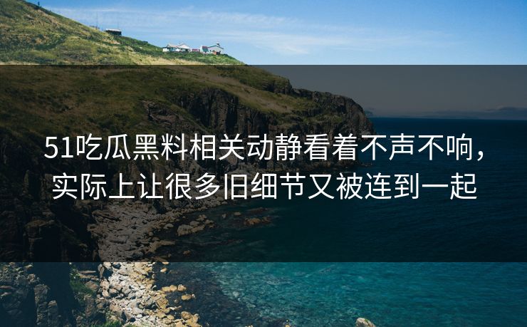 51吃瓜黑料相关动静看着不声不响，实际上让很多旧细节又被连到一起