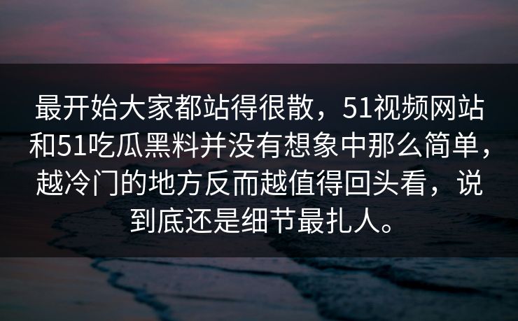 最开始大家都站得很散，51视频网站和51吃瓜黑料并没有想象中那么简单，越冷门的地方反而越值得回头看，说到底还是细节最扎人。