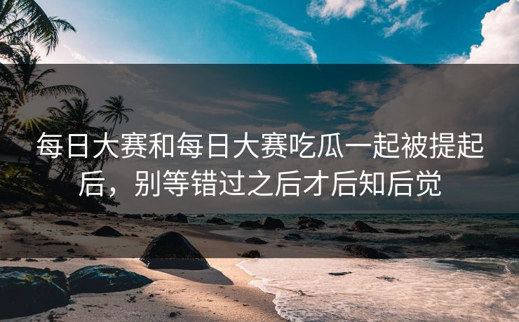 每日大赛和每日大赛吃瓜一起被提起后，别等错过之后才后知后觉