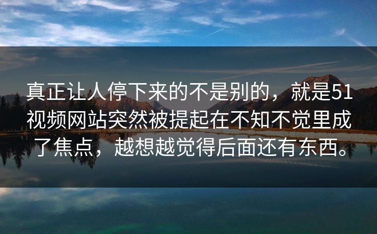 真正让人停下来的不是别的，就是51视频网站突然被提起在不知不觉里成了焦点，越想越觉得后面还有东西。  第1张