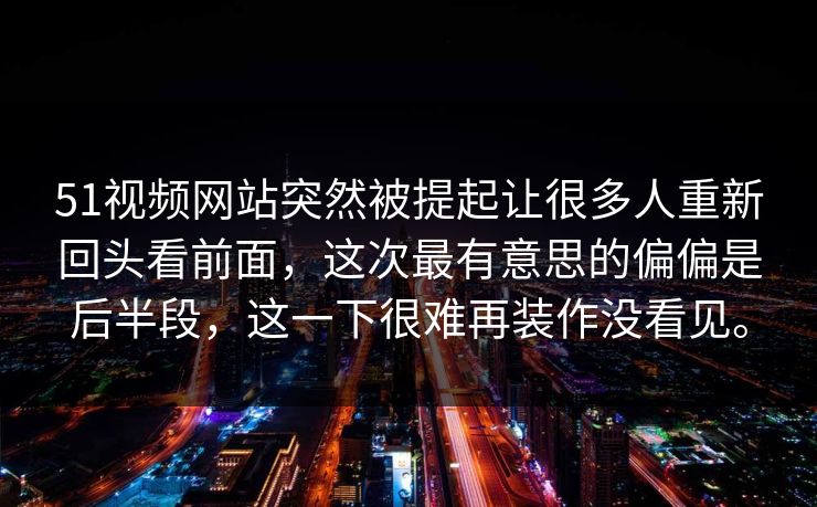 51视频网站突然被提起让很多人重新回头看前面，这次最有意思的偏偏是后半段，这一下很难再装作没看见。