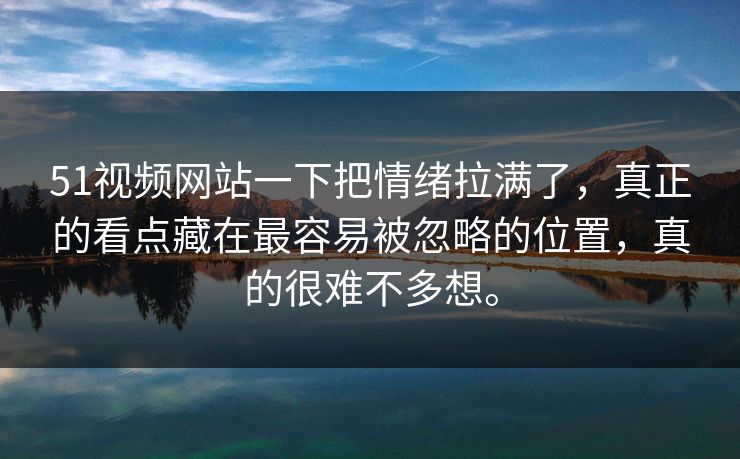 51视频网站一下把情绪拉满了，真正的看点藏在最容易被忽略的位置，真的很难不多想。