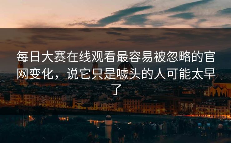 每日大赛在线观看最容易被忽略的官网变化，说它只是噱头的人可能太早了