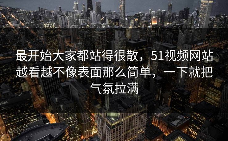 最开始大家都站得很散，51视频网站越看越不像表面那么简单，一下就把气氛拉满