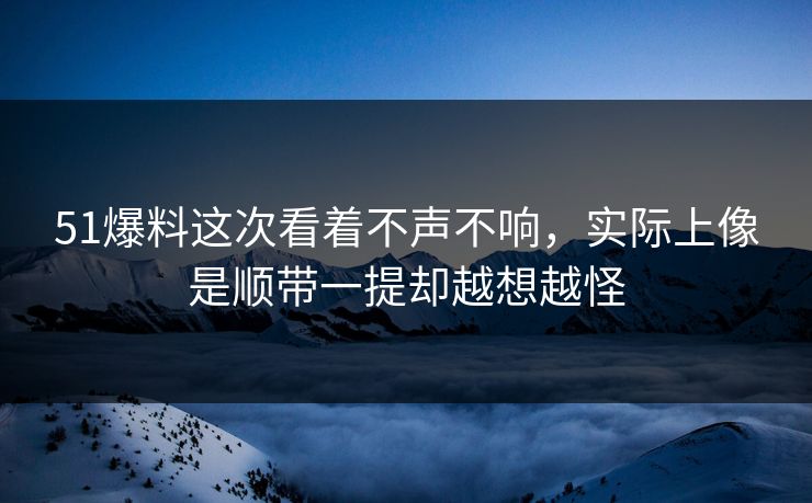 51爆料这次看着不声不响，实际上像是顺带一提却越想越怪