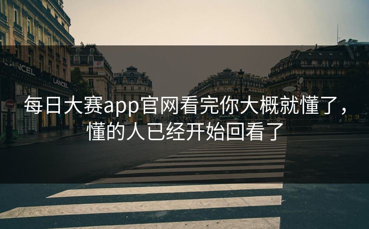 每日大赛app官网看完你大概就懂了，懂的人已经开始回看了