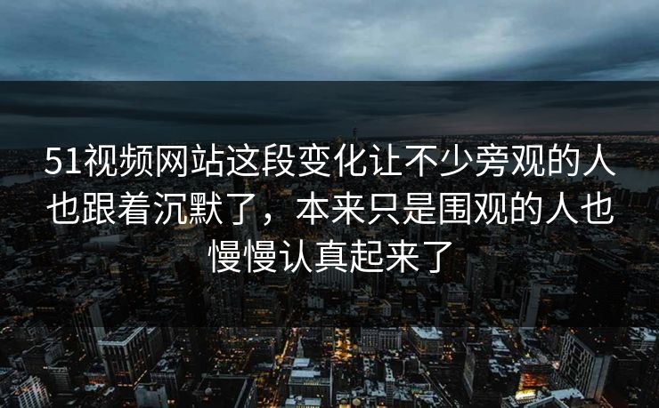 51视频网站这段变化让不少旁观的人也跟着沉默了，本来只是围观的人也慢慢认真起来了