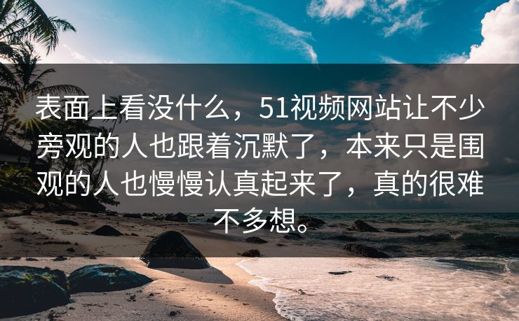 表面上看没什么，51视频网站让不少旁观的人也跟着沉默了，本来只是围观的人也慢慢认真起来了，真的很难不多想。