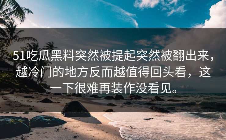 51吃瓜黑料突然被提起突然被翻出来，越冷门的地方反而越值得回头看，这一下很难再装作没看见。
