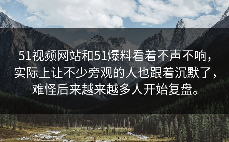 51视频网站和51爆料看着不声不响，实际上让不少旁观的人也跟着沉默了，难怪后来越来越多人开始复盘。