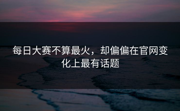 每日大赛不算最火，却偏偏在官网变化上最有话题